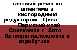 газовый резак со шлангами и кислородным редуктором › Цена ­ 1 500 - Пермский край, Соликамск г. Авто » Автопринадлежности и атрибутика   